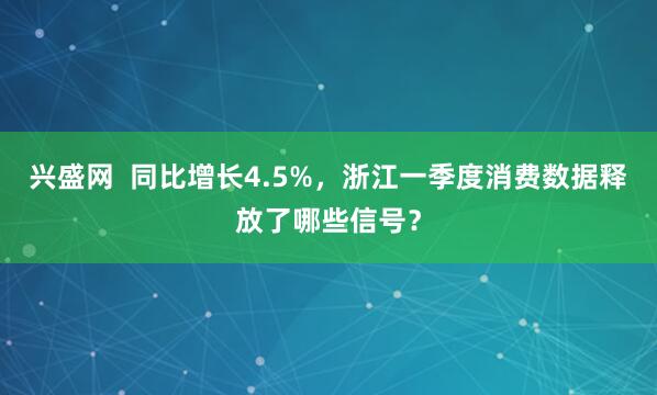 兴盛网  同比增长4.5%，浙江一季度消费数据释放了哪些信号？