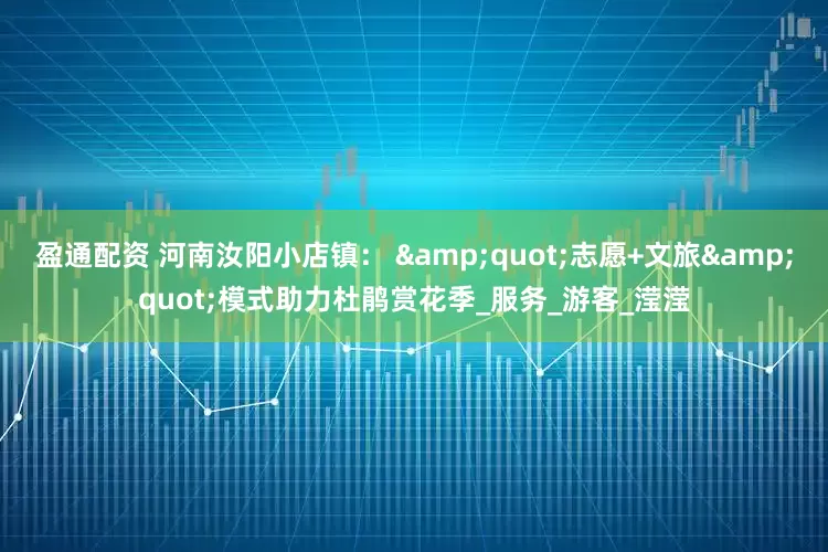 盈通配资 河南汝阳小店镇： "志愿+文旅"模式助力杜鹃赏花季_服务_游客_滢滢