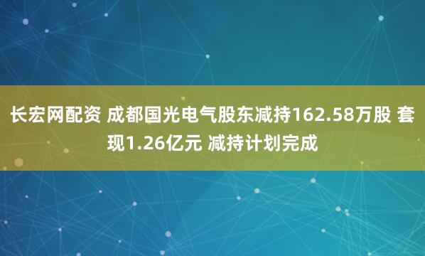 长宏网配资 成都国光电气股东减持162.58万股 套现1.26亿元 减持计划完成