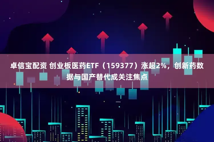 卓信宝配资 创业板医药ETF（159377）涨超2%，创新药数据与国产替代成关注焦点