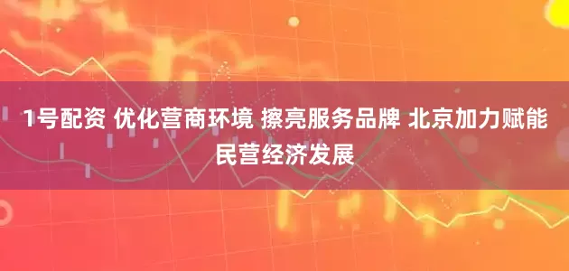 1号配资 优化营商环境 擦亮服务品牌 北京加力赋能民营经济发展