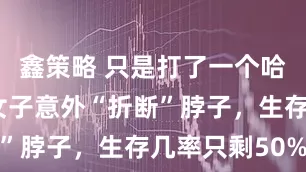 鑫策略 只是打了一个哈欠，英国女子意外“折断”脖子，生存几率只剩50%