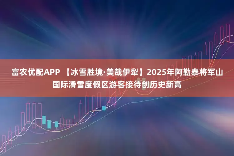 富农优配APP 【冰雪胜境·美哉伊犁】2025年阿勒泰将军山国际滑雪度假区游客接待创历史新高